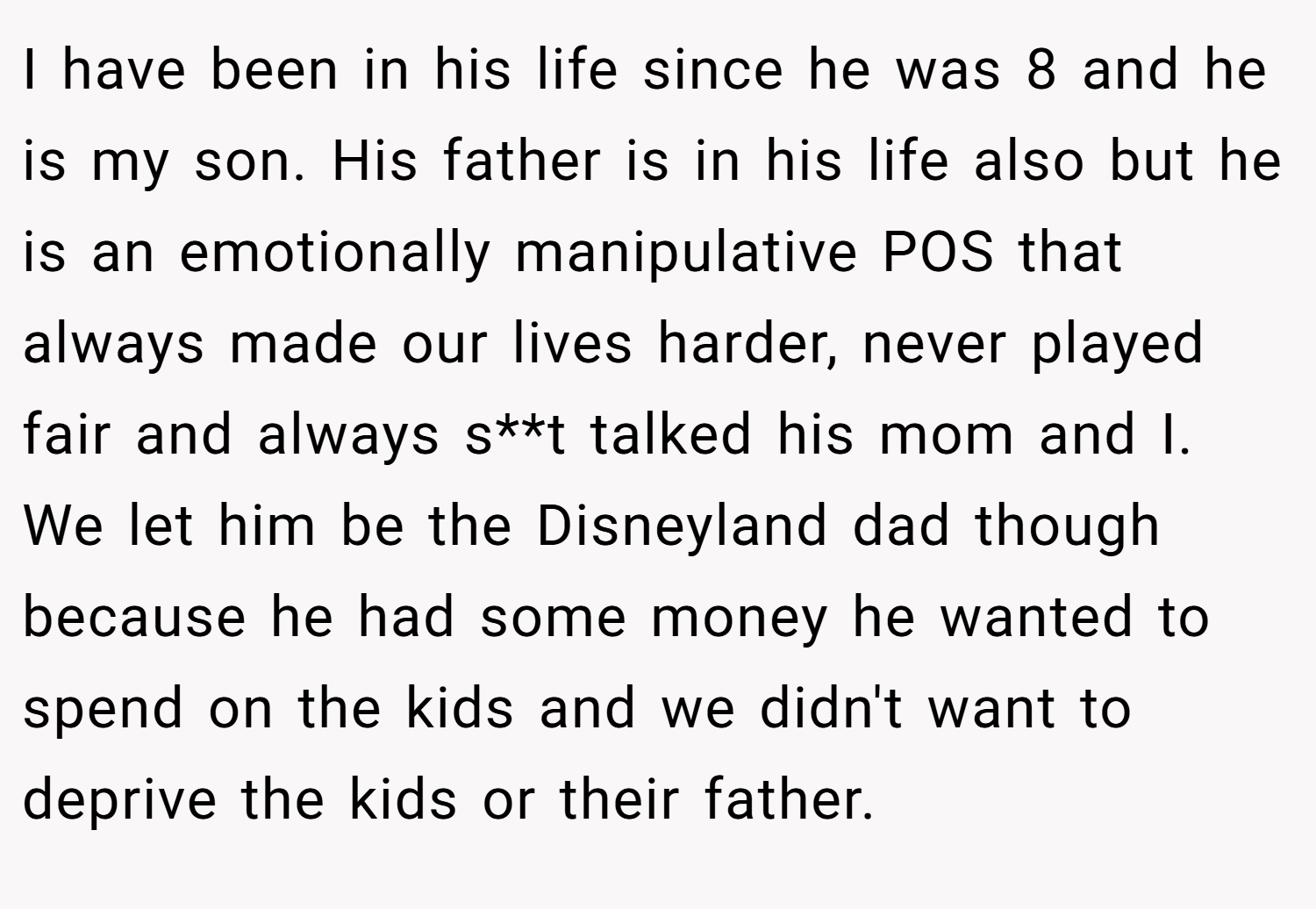 I have been in his life since he was 8 and he is my son. His father is in his life also but he is an emotionally manipulative POS that always made our lives harder, never played fair and always s**t talked his mom and I. We let him be the Disneyland dad though because he had some money he wanted to spend on the kids and we didn't want to deprive the kids or their father.