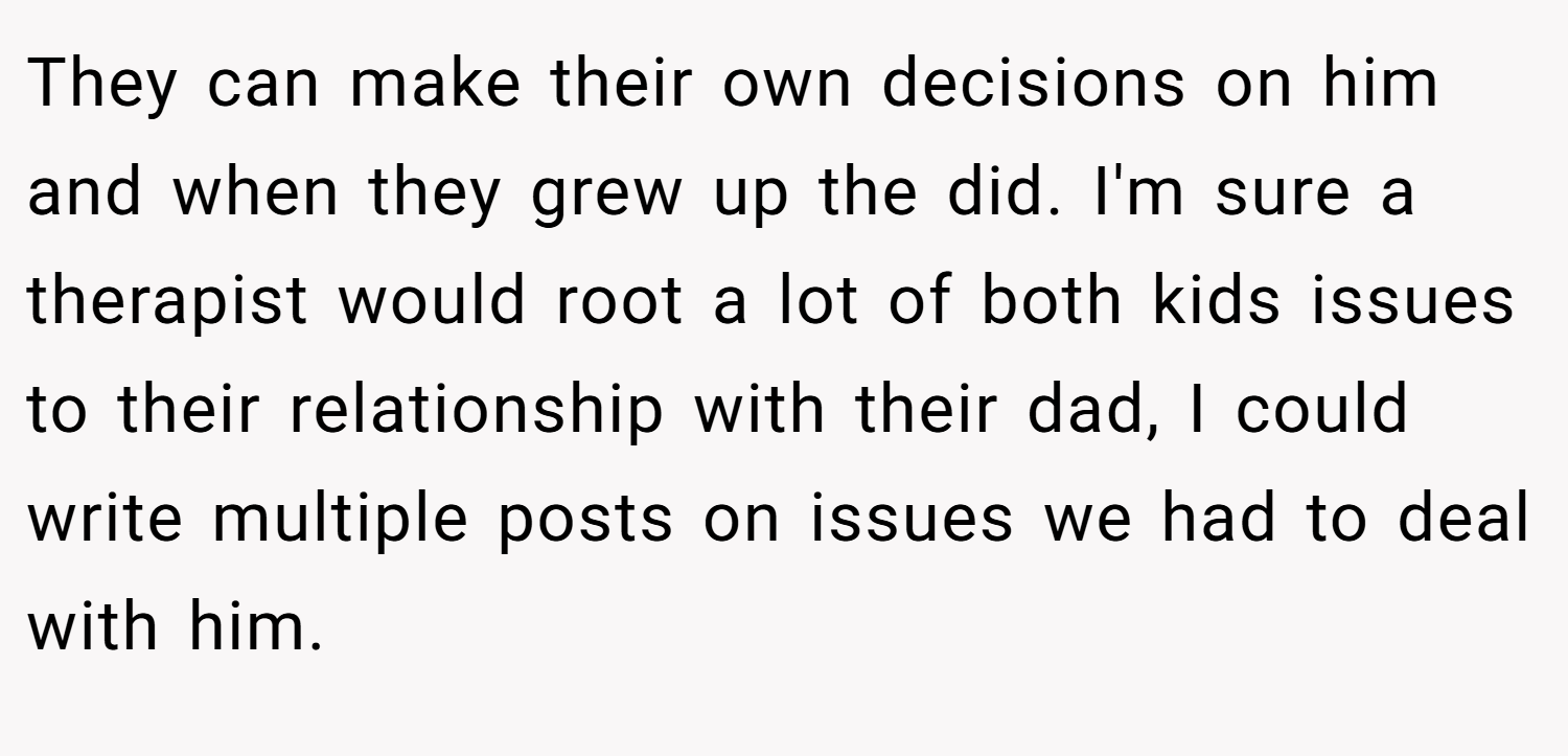 They can make their own decisions on him and when they grew up the did. I'm sure a therapist would root a lot of both kids issues to their relationship with their dad, I could write multiple posts on issues we had to deal with him.