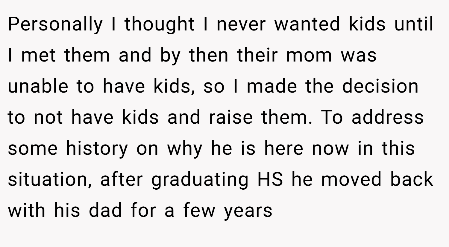 Personally I thought I never wanted kids until I met them and by then their mom was unable to have kids, so I made the decision to not have kids and raise them. To address some history on why he is here now in this situation, after graduating HS he moved back with his dad for a few years