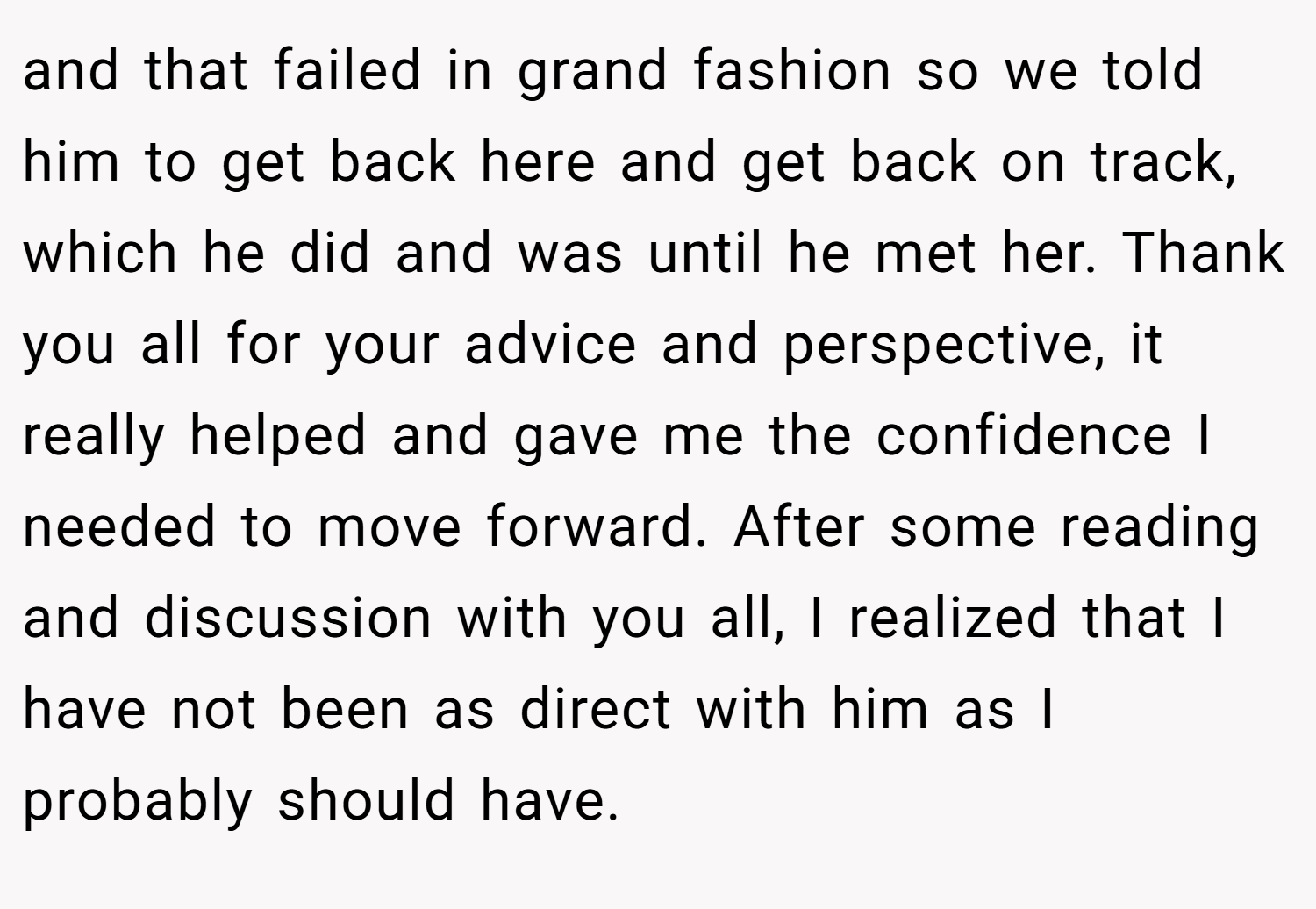 and that failed in grand fashion so we told him to get back here and get back on track, which he did and was until he met her. Thank you all for your advice and perspective, it really helped and gave me the confidence I needed to move forward. After some reading and discussion with you all, I realized that I have not been as direct with him as I probably should have.