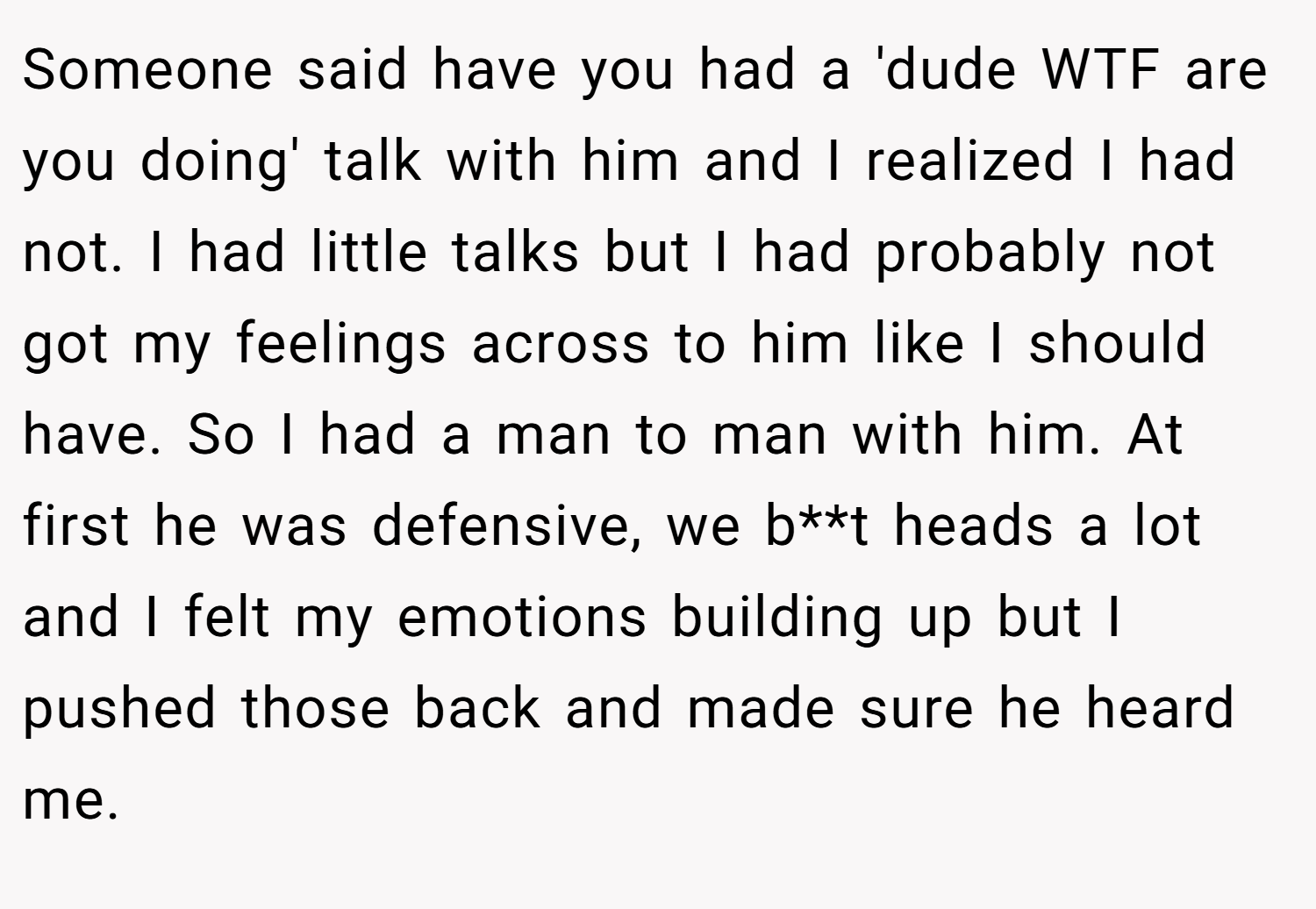 Someone said have you had a 'dude WTF are you doing' talk with him and I realized I had not. I had little talks but I had probably not got my feelings across to him like I should have. So I had a man to man with him. At first he was defensive, we b**t heads a lot and I felt my emotions building up but I pushed those back and made sure he heard me.