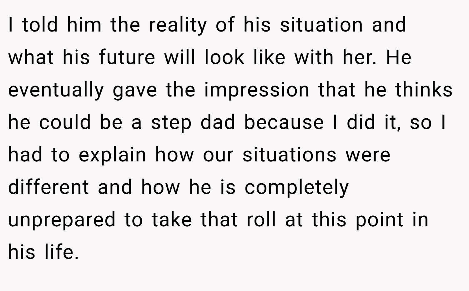 I told him the reality of his situation and what his future will look like with her. He eventually gave the impression that he thinks he could be a step dad because I did it, so I had to explain how our situations were different and how he is completely unprepared to take that roll at this point in his life.