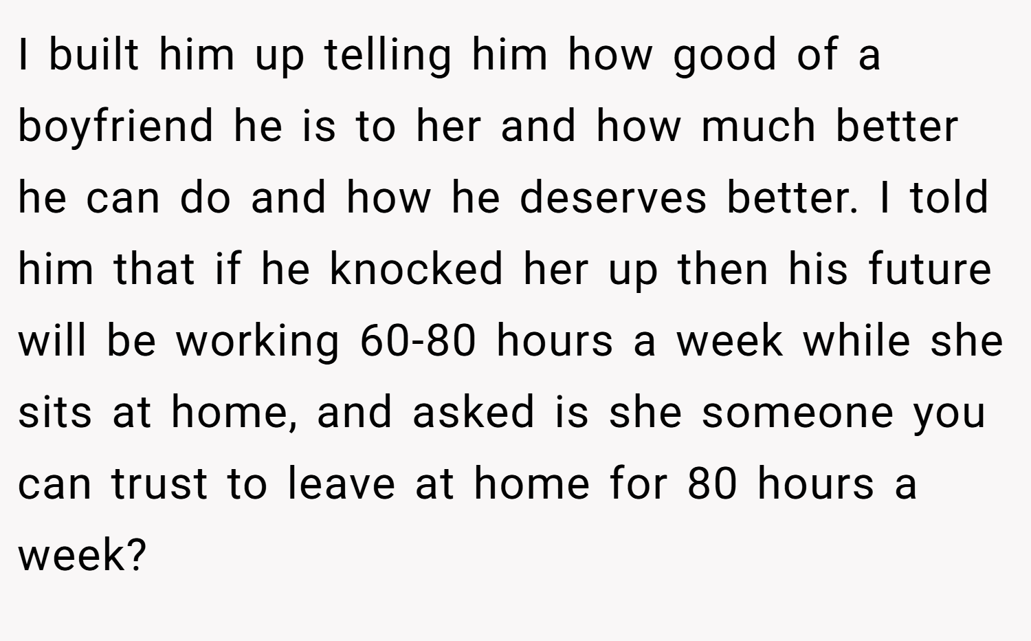 I built him up telling him how good of a boyfriend he is to her and how much better he can do and how he deserves better. I told him that if he knocked her up then his future will be working 60-80 hours a week while she sits at home, and asked is she someone you can trust to leave at home for 80 hours a week?