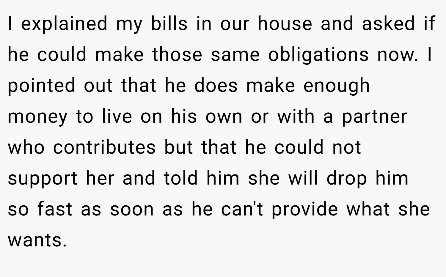 I explained my bills in our house and asked if he could make those same obligations now. I pointed out that he does make enough money to live on his own or with a partner who contributes but that he could not support her and told him she will drop him so fast as soon as he can't provide what she wants.