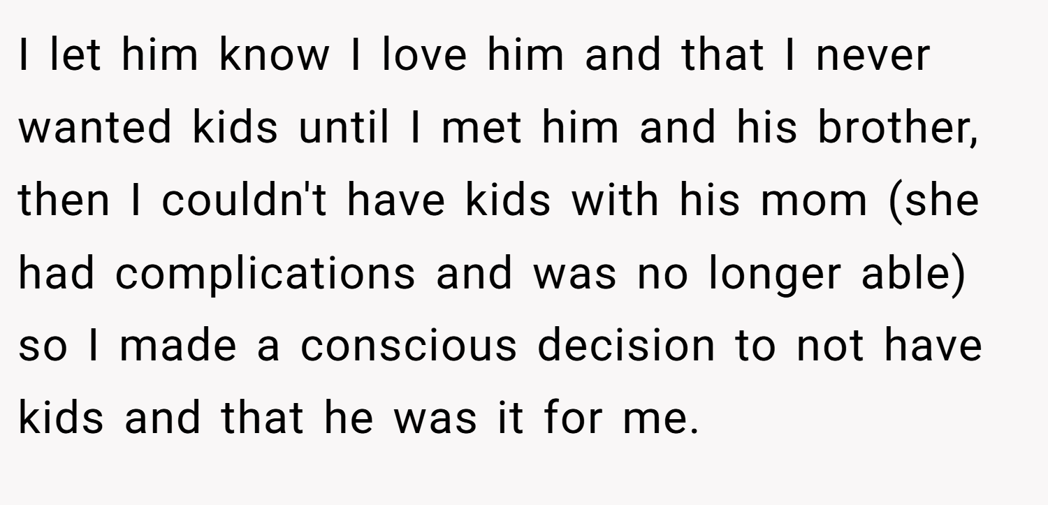 I let him know I love him and that I never wanted kids until I met him and his brother, then I couldn't have kids with his mom (she had complications and was no longer able) so I made a conscious decision to not have kids and that he was it for me.