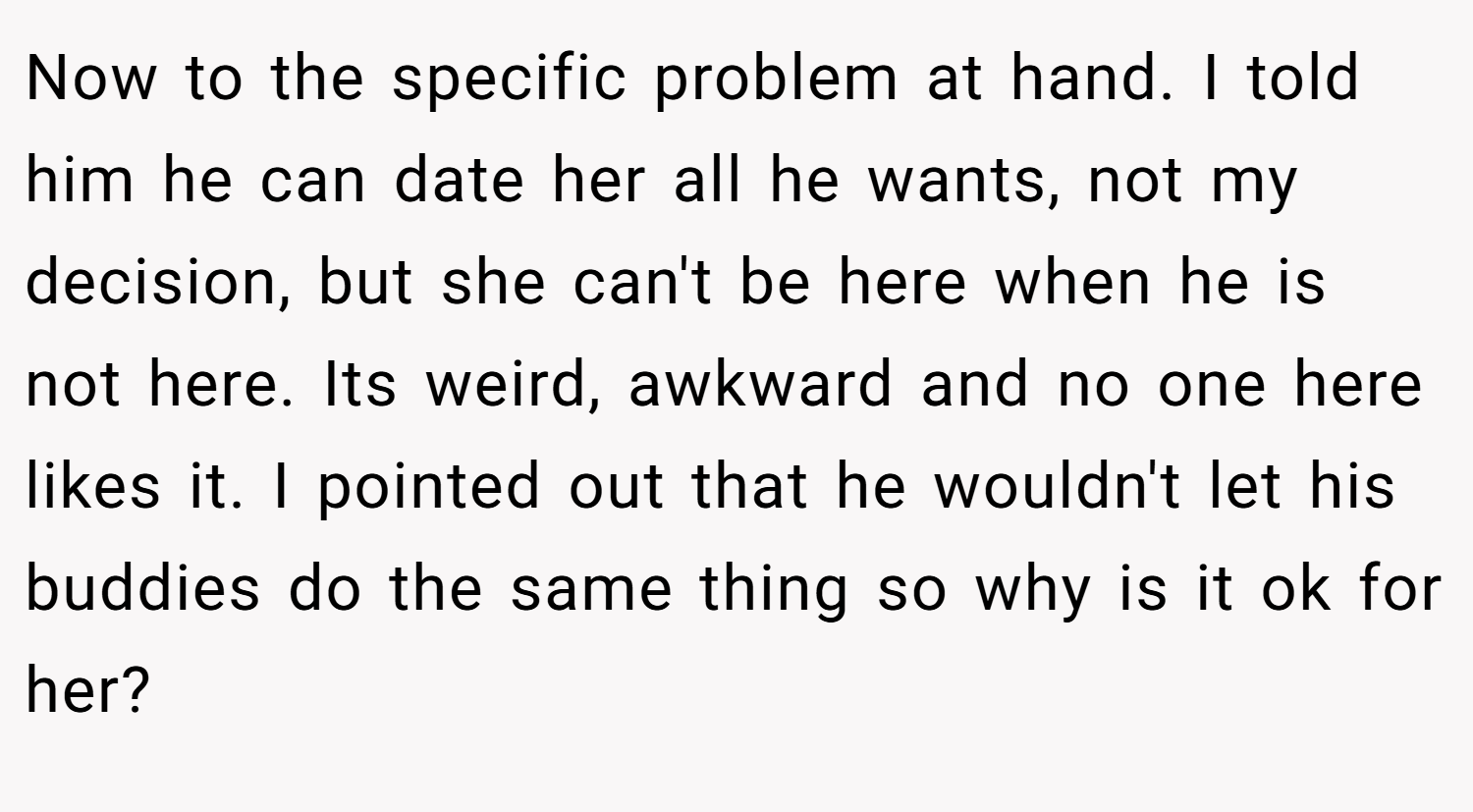 Now to the specific problem at hand. I told him he can date her all he wants, not my decision, but she can't be here when he is not here. Its weird, awkward and no one here likes it. I pointed out that he wouldn't let his buddies do the same thing so why is it ok for her?