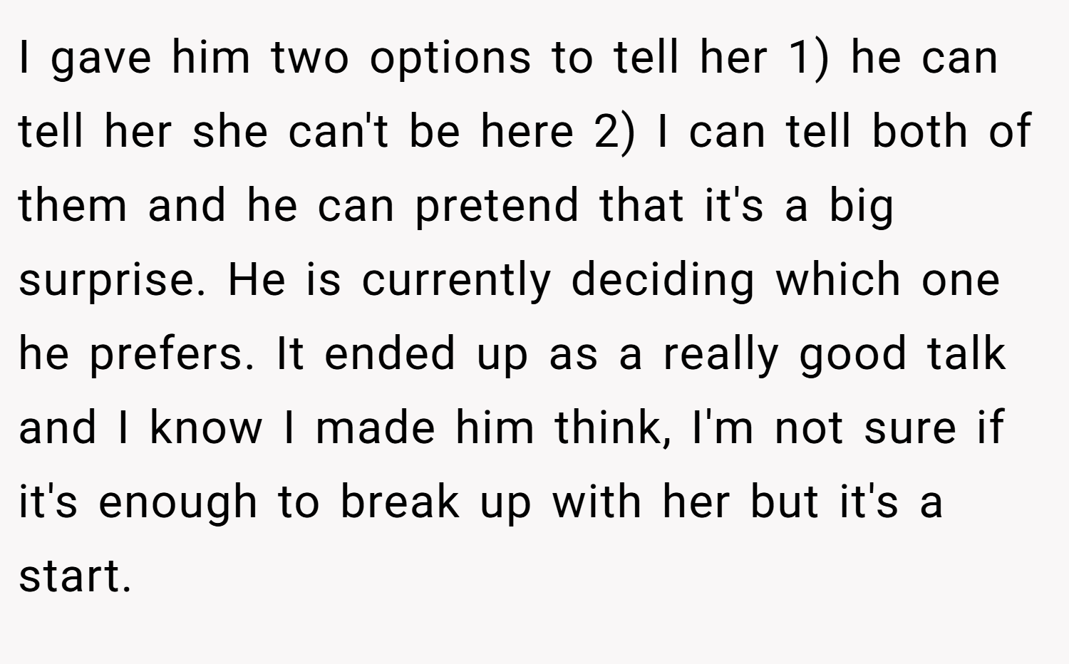 I gave him two options to tell her 1) he can tell her she can't be here 2) I can tell both of them and he can pretend that it's a big surprise. He is currently deciding which one he prefers. It ended up as a really good talk and I know I made him think, I'm not sure if it's enough to break up with her but it's a start.