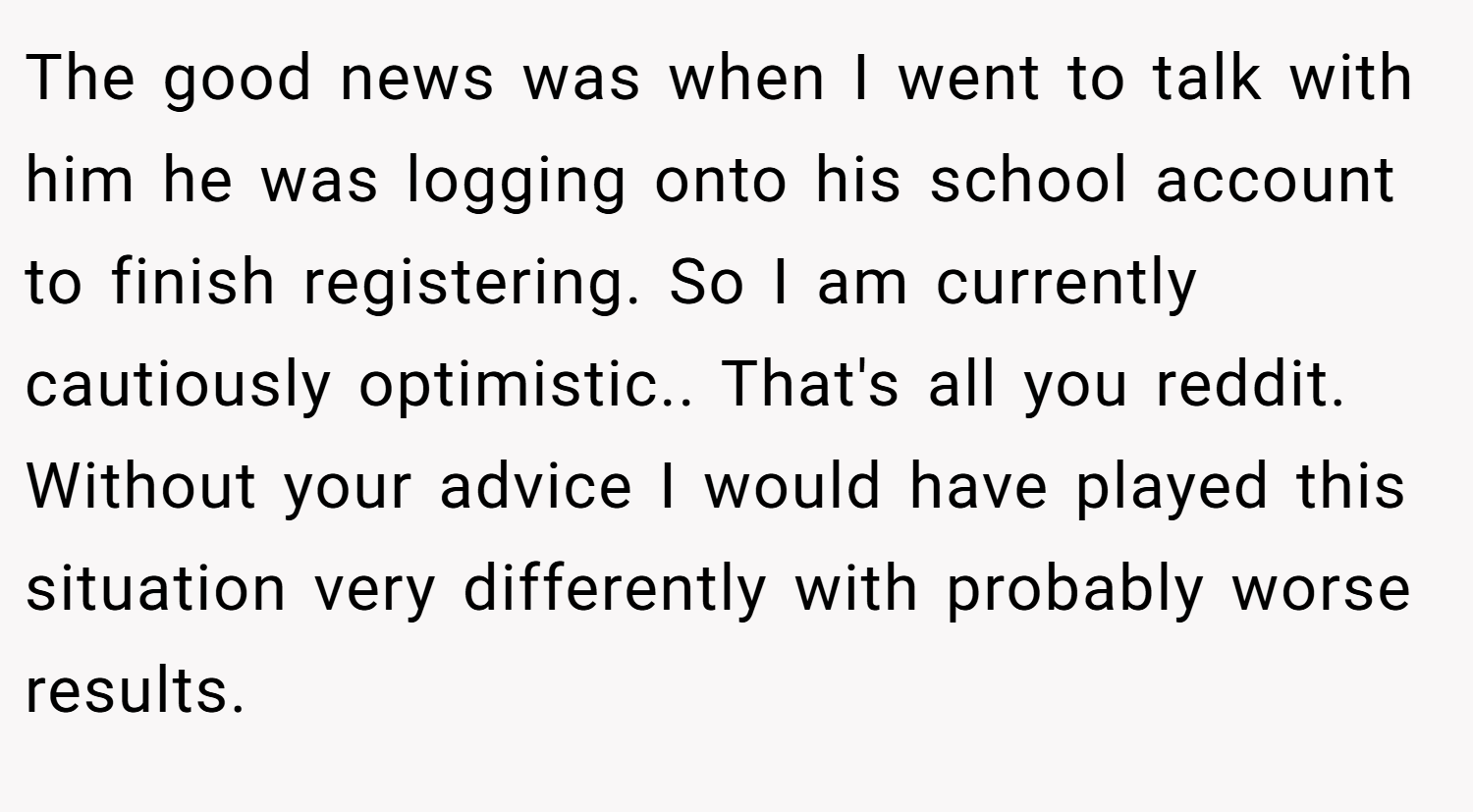 The good news was when I went to talk with him he was logging onto his school account to finish registering. So I am currently cautiously optimistic.. That's all you reddit. Without your advice I would have played this situation very differently with probably worse results.