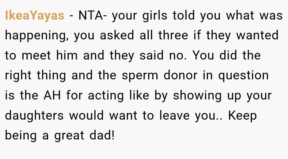 IkeaYayas − NTA- your girls told you what was happening, you asked all three if they wanted to meet him and they said no. You did the right thing and the sperm donor in question is the AH for acting like by showing up your daughters would want to leave you.. Keep being a great dad!