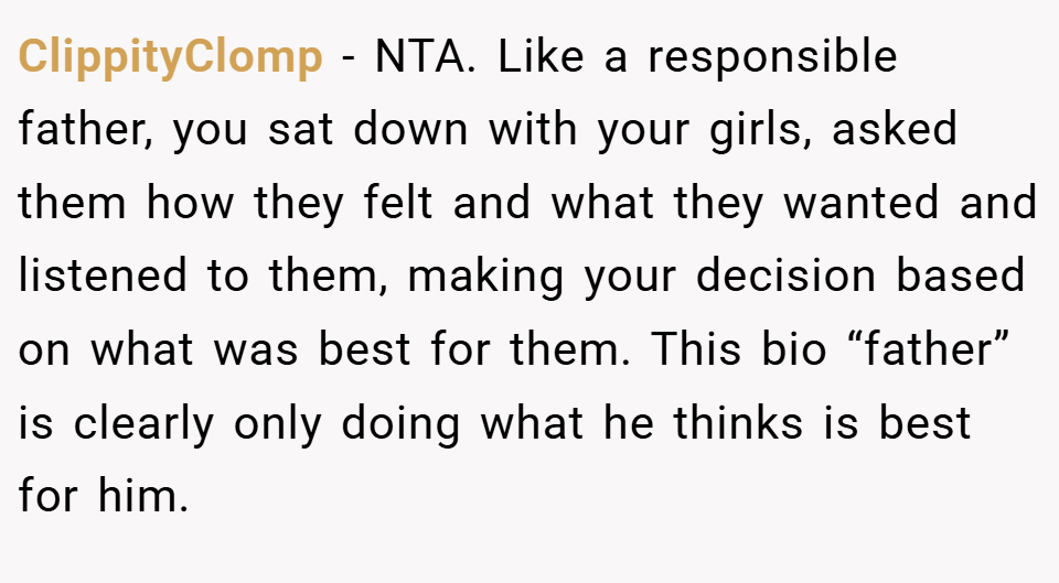 ClippityClomp − NTA. Like a responsible father, you sat down with your girls, asked them how they felt and what they wanted and listened to them, making your decision based on what was best for them. This bio “father” is clearly only doing what he thinks is best for him.