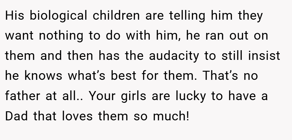 His biological children are telling him they want nothing to do with him, he ran out on them and then has the audacity to still insist he knows what’s best for them. That’s no father at all.. Your girls are lucky to have a Dad that loves them so much!