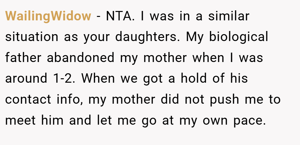 WailingWidow − NTA. I was in a similar situation as your daughters. My biological father abandoned my mother when I was around 1-2. When we got a hold of his contact info, my mother did not push me to meet him and let me go at my own pace.