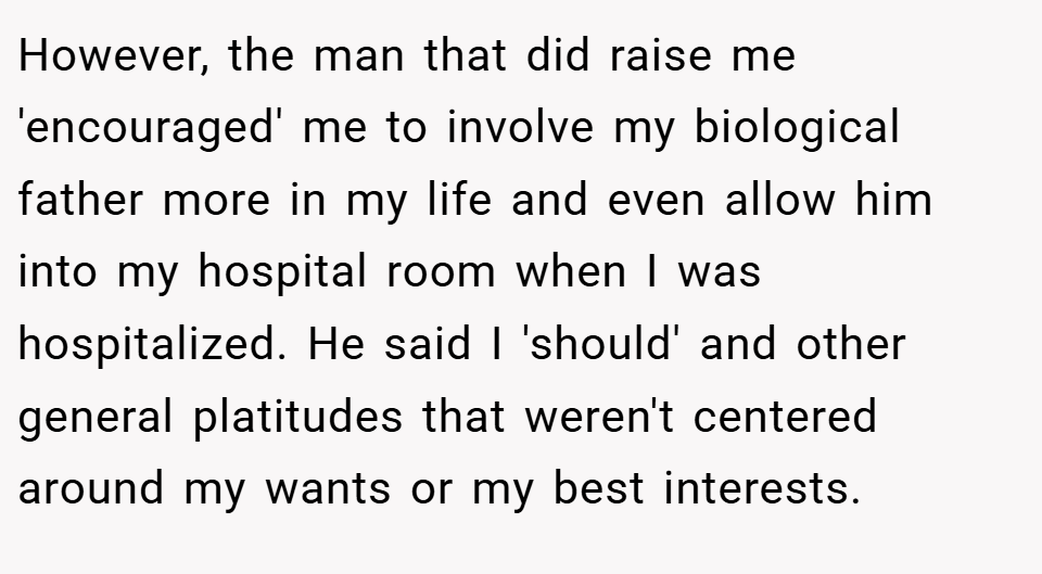 However, the man that did raise me 'encouraged' me to involve my biological father more in my life and even allow him into my hospital room when I was hospitalized. He said I 'should' and other general platitudes that weren't centered around my wants or my best interests.