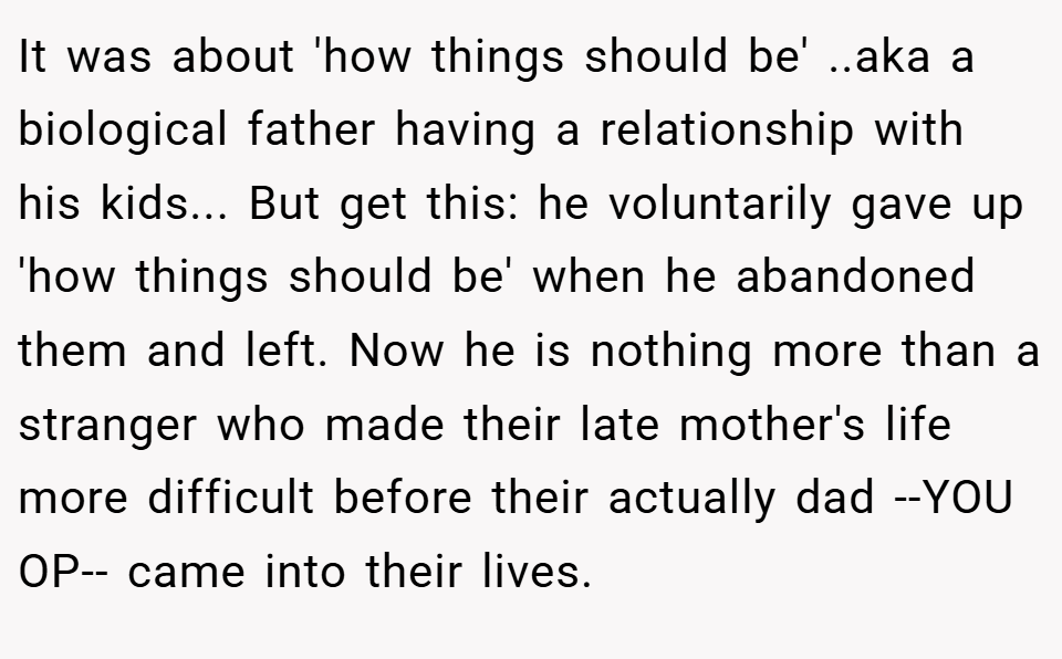 It was about 'how things should be' ..aka a biological father having a relationship with his kids... But get this: he voluntarily gave up 'how things should be' when he abandoned them and left. Now he is nothing more than a stranger who made their late mother's life more difficult before their actually dad --YOU OP-- came into their lives.