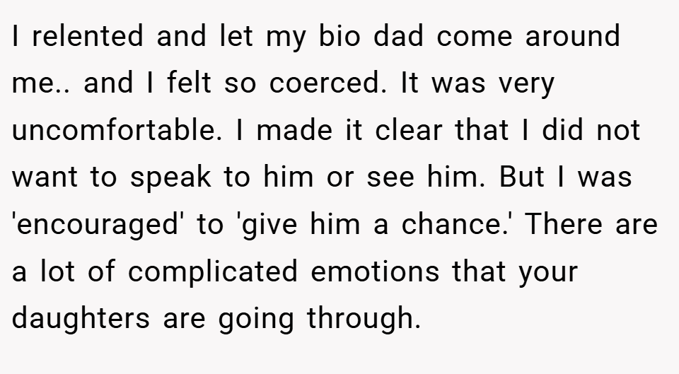 I relented and let my bio dad come around me.. and I felt so coerced. It was very uncomfortable. I made it clear that I did not want to speak to him or see him. But I was 'encouraged' to 'give him a chance.' There are a lot of complicated emotions that your daughters are going through.