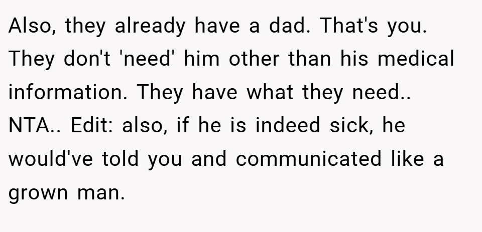 Also, they already have a dad. That's you. They don't 'need' him other than his medical information. They have what they need.. NTA.. Edit: also, if he is indeed sick, he would've told you and communicated like a grown man.