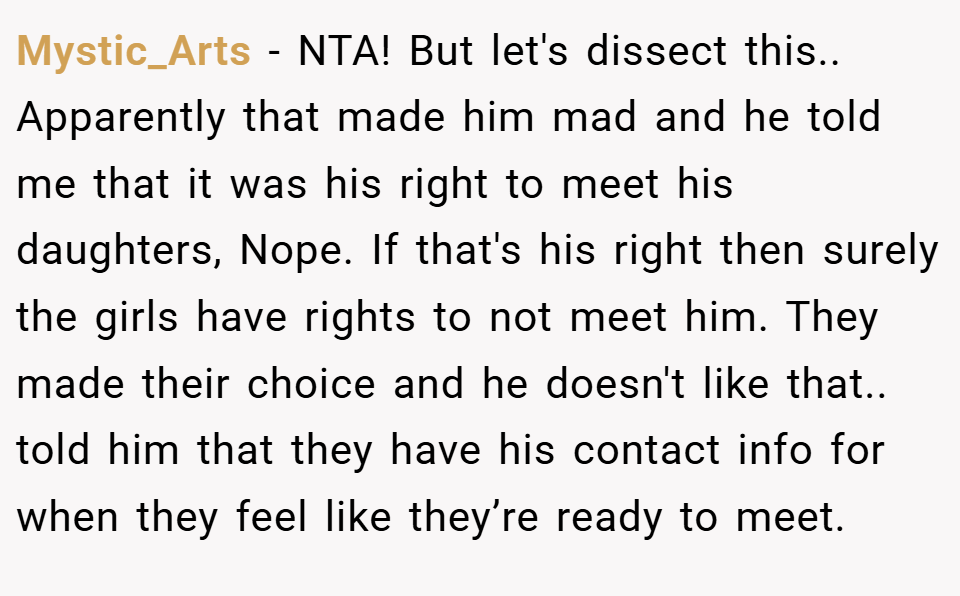 Mystic_Arts − NTA! But let's dissect this.. Apparently that made him mad and he told me that it was his right to meet his daughters, Nope. If that's his right then surely the girls have rights to not meet him. They made their choice and he doesn't like that.. told him that they have his contact info for when they feel like they’re ready to meet.