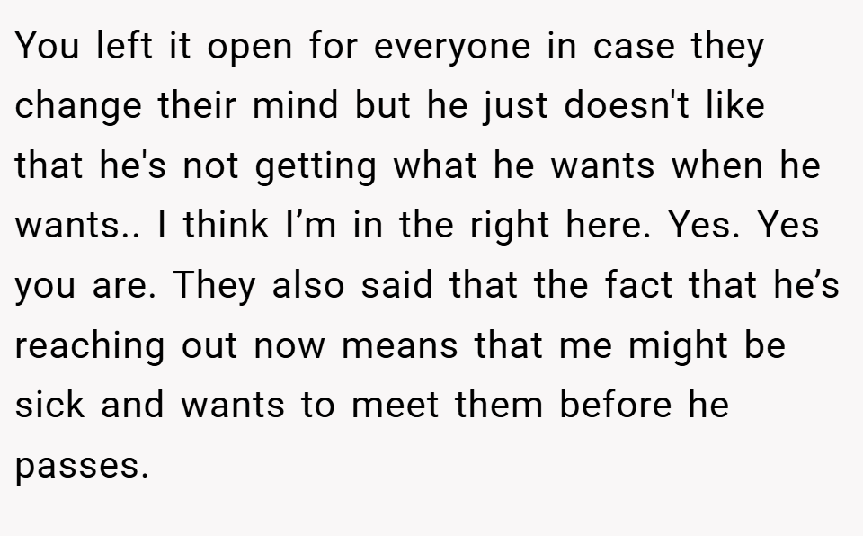 You left it open for everyone in case they change their mind but he just doesn't like that he's not getting what he wants when he wants.. I think I’m in the right here. Yes. Yes you are. They also said that the fact that he’s reaching out now means that me might be sick and wants to meet them before he passes.