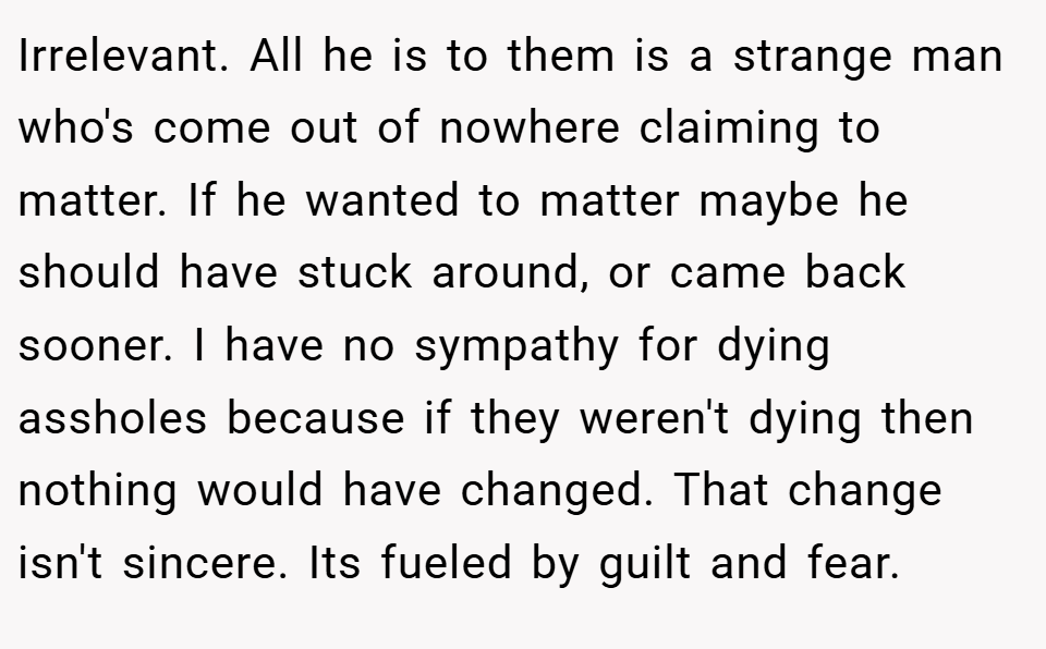 Irrelevant. All he is to them is a strange man who's come out of nowhere claiming to matter. If he wanted to matter maybe he should have stuck around, or came back sooner. I have no sympathy for dying assholes because if they weren't dying then nothing would have changed. That change isn't sincere. Its fueled by guilt and fear.