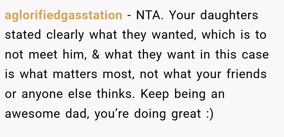 aglorifiedgasstation − NTA. Your daughters stated clearly what they wanted, which is to not meet him, & what they want in this case is what matters most, not what your friends or anyone else thinks. Keep being an awesome dad, you’re doing great :)