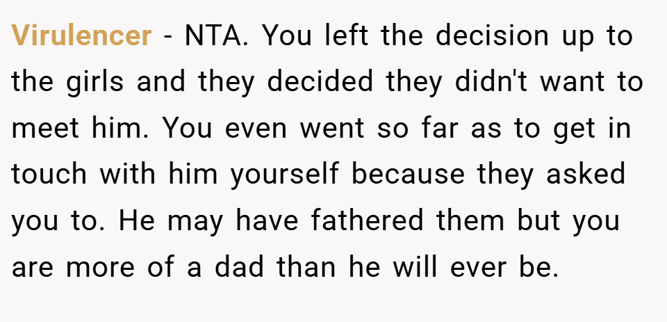 Virulencer − NTA. You left the decision up to the girls and they decided they didn't want to meet him. You even went so far as to get in touch with him yourself because they asked you to. He may have fathered them but you are more of a dad than he will ever be.