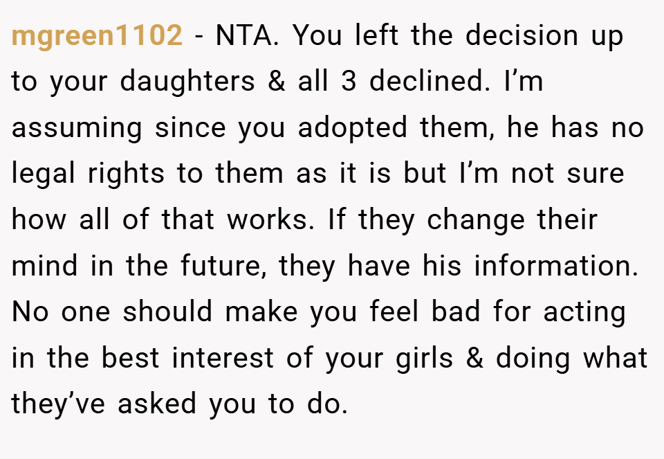 mgreen1102 − NTA. You left the decision up to your daughters & all 3 declined. I’m assuming since you adopted them, he has no legal rights to them as it is but I’m not sure how all of that works. If they change their mind in the future, they have his information. No one should make you feel bad for acting in the best interest of your girls & doing what they’ve asked you to do.