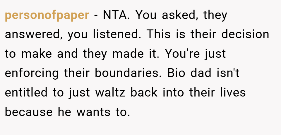 personofpaper − NTA. You asked, they answered, you listened. This is their decision to make and they made it. You're just enforcing their boundaries. Bio dad isn't entitled to just waltz back into their lives because he wants to.