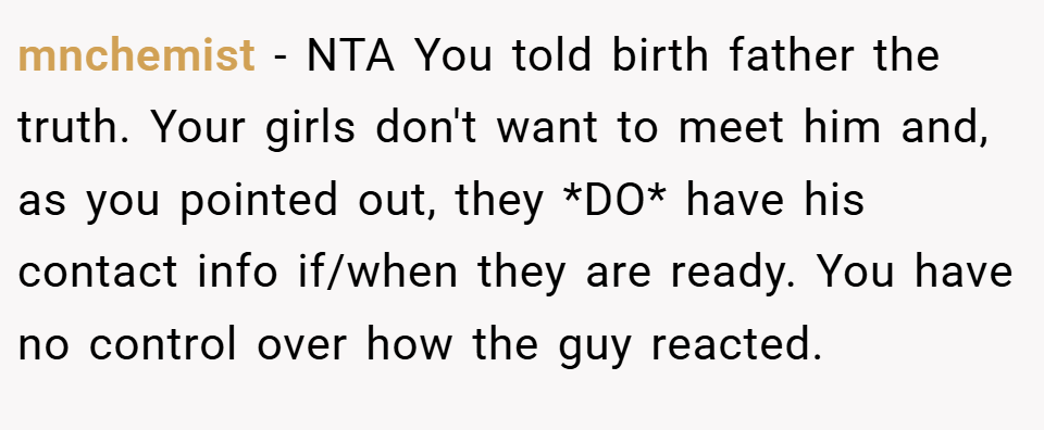 mnchemist − NTA You told birth father the truth. Your girls don't want to meet him and, as you pointed out, they *DO* have his contact info if/when they are ready. You have no control over how the guy reacted.