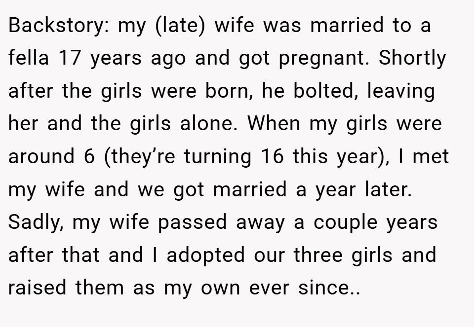 Backstory: my (late) wife was married to a fella 17 years ago and got pregnant. Shortly after the girls were born, he bolted, leaving her and the girls alone. When my girls were around 6 (they’re turning 16 this year), I met my wife and we got married a year later. Sadly, my wife passed away a couple years after that and I adopted our three girls and raised them as my own ever since..