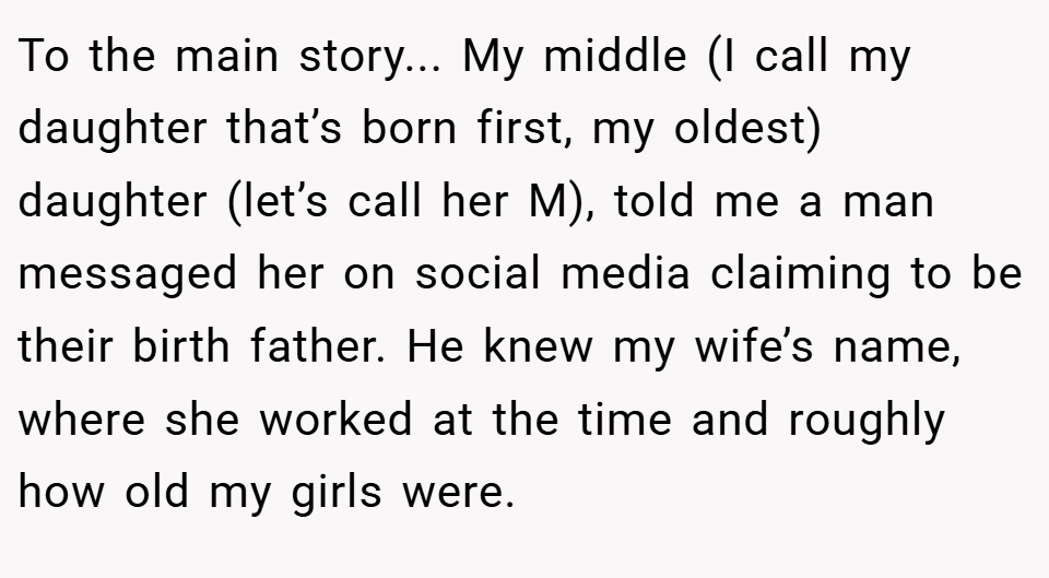 To the main story... My middle (I call my daughter that’s born first, my oldest) daughter (let’s call her M), told me a man messaged her on social media claiming to be their birth father. He knew my wife’s name, where she worked at the time and roughly how old my girls were.