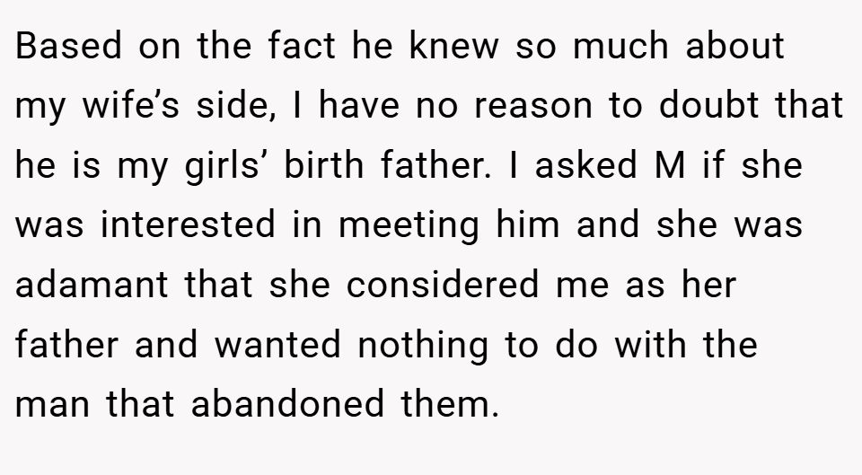 Based on the fact he knew so much about my wife’s side, I have no reason to doubt that he is my girls’ birth father. I asked M if she was interested in meeting him and she was adamant that she considered me as her father and wanted nothing to do with the man that abandoned them.