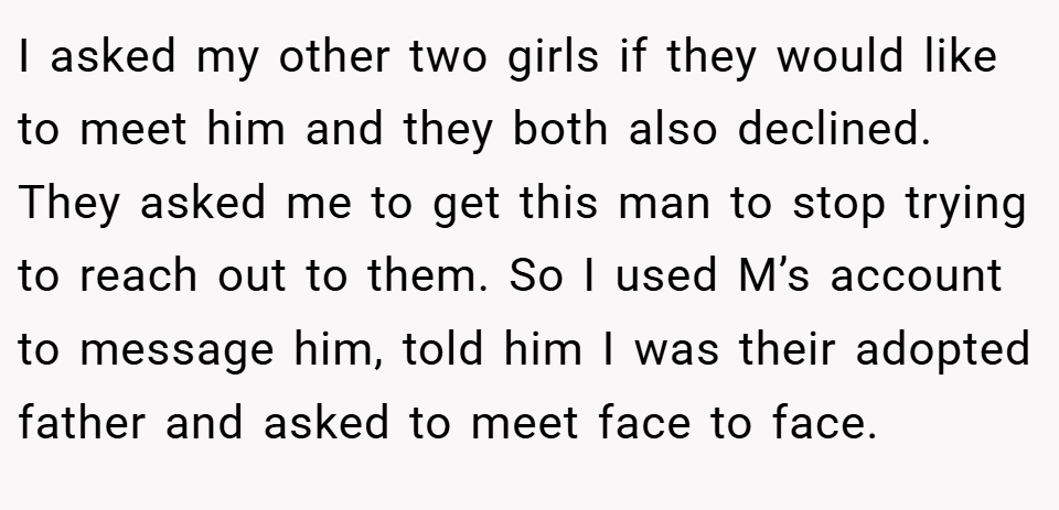 I asked my other two girls if they would like to meet him and they both also declined. They asked me to get this man to stop trying to reach out to them. So I used M’s account to message him, told him I was their adopted father and asked to meet face to face.