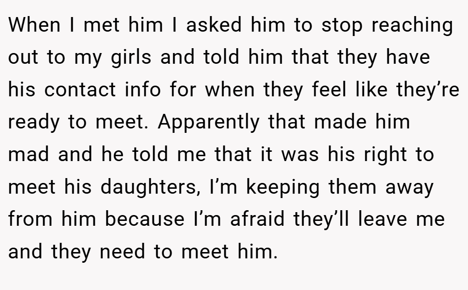 When I met him I asked him to stop reaching out to my girls and told him that they have his contact info for when they feel like they’re ready to meet. Apparently that made him mad and he told me that it was his right to meet his daughters, I’m keeping them away from him because I’m afraid they’ll leave me and they need to meet him.