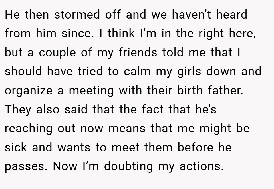 He then stormed off and we haven’t heard from him since. I think I’m in the right here, but a couple of my friends told me that I should have tried to calm my girls down and organize a meeting with their birth father. They also said that the fact that he’s reaching out now means that me might be sick and wants to meet them before he passes. Now I’m doubting my actions.