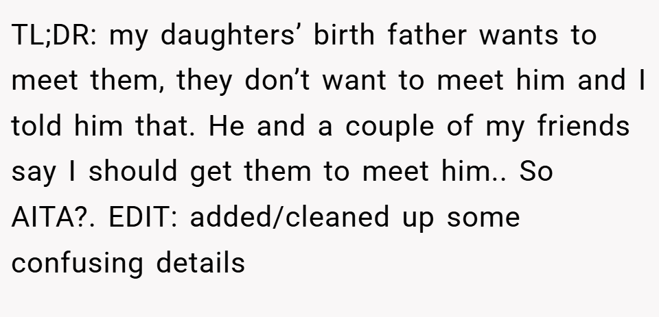 TL;DR: my daughters’ birth father wants to meet them, they don’t want to meet him and I told him that. He and a couple of my friends say I should get them to meet him.. So AITA?. EDIT: added/cleaned up some confusing details