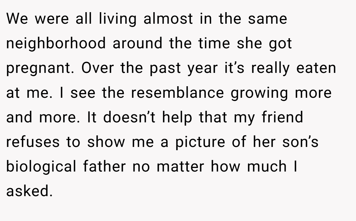 We were all living almost in the same neighborhood around the time she got pregnant. Over the past year it’s really eaten at me. I see the resemblance growing more and more. It doesn’t help that my friend refuses to show me a picture of her son’s biological father no matter how much I asked.