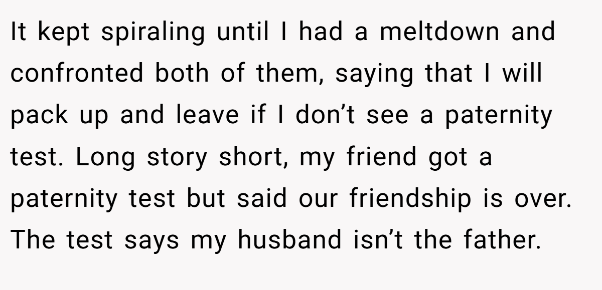 It kept spiraling until I had a meltdown and confronted both of them, saying that I will pack up and leave if I don’t see a paternity test. Long story short, my friend got a paternity test but said our friendship is over. The test says my husband isn’t the father.