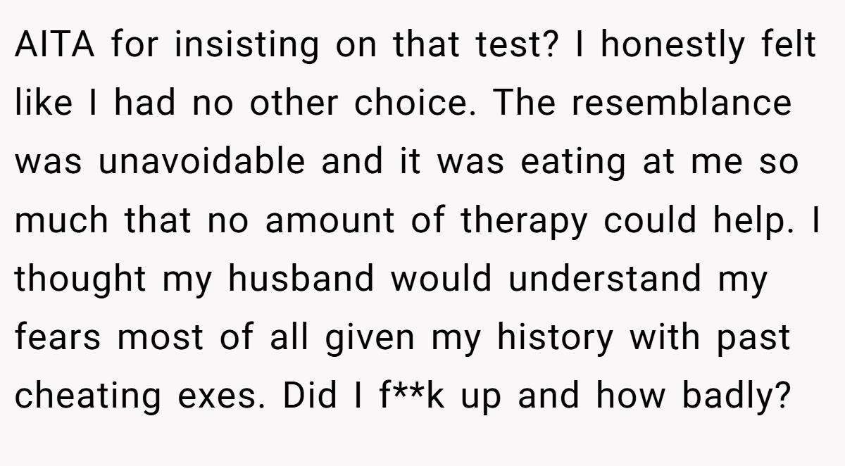 AITA for insisting on that test? I honestly felt like I had no other choice. The resemblance was unavoidable and it was eating at me so much that no amount of therapy could help. I thought my husband would understand my fears most of all given my history with past cheating exes. Did I f**k up and how badly?