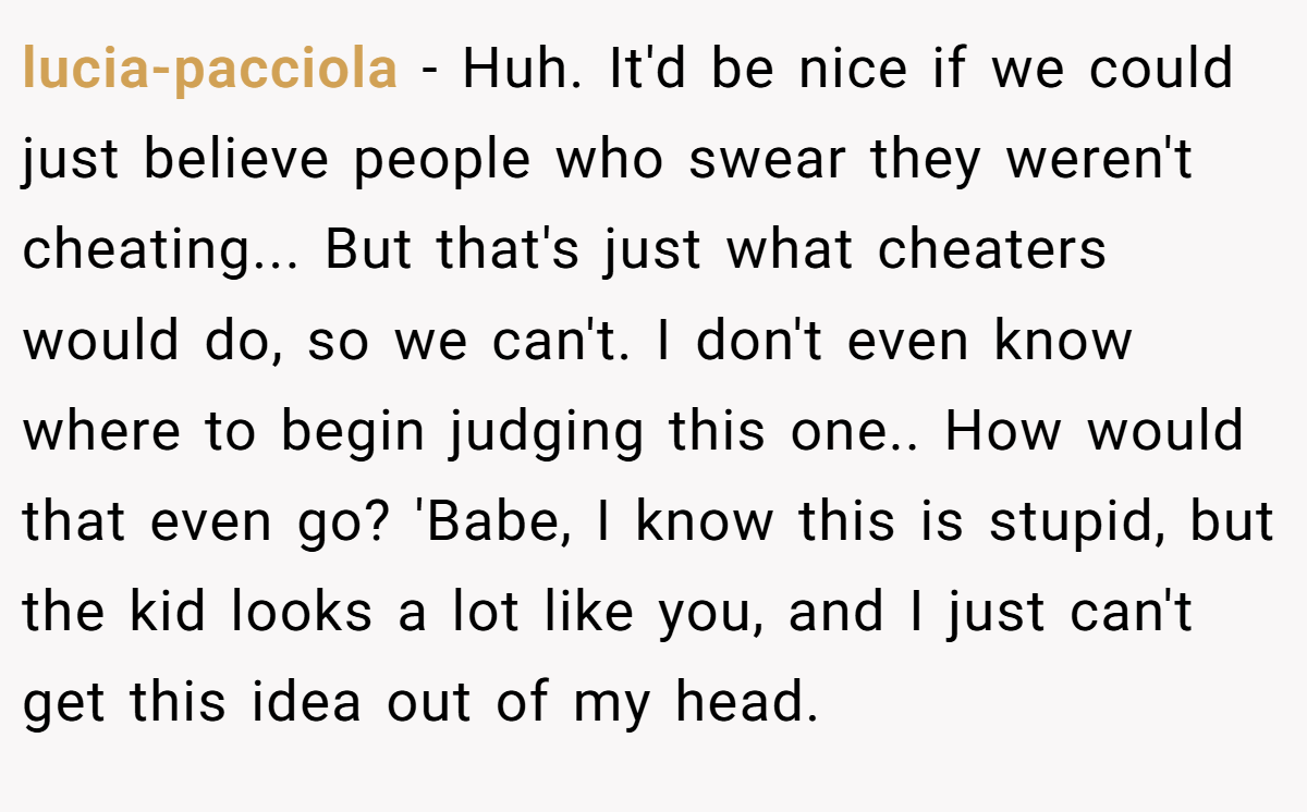 lucia-pacciola − Huh. It'd be nice if we could just believe people who swear they weren't cheating... But that's just what cheaters would do, so we can't. I don't even know where to begin judging this one.. How would that even go? 'Babe, I know this is stupid, but the kid looks a lot like you, and I just can't get this idea out of my head.