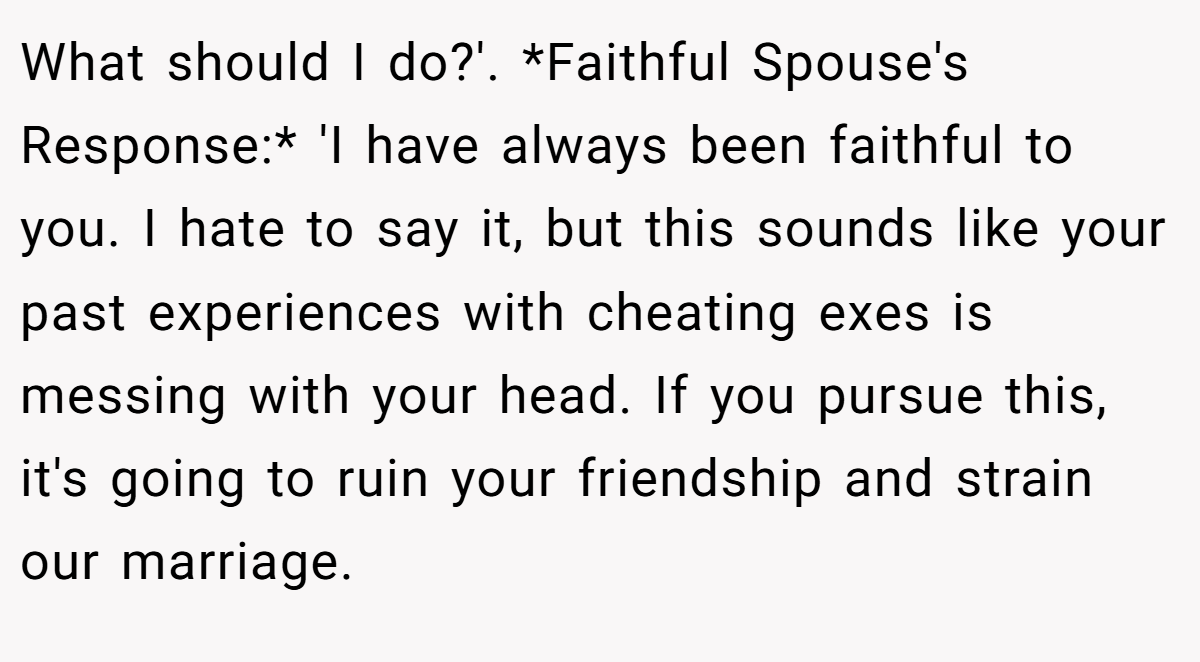What should I do?'. *Faithful Spouse's Response:* 'I have always been faithful to you. I hate to say it, but this sounds like your past experiences with cheating exes is messing with your head. If you pursue this, it's going to ruin your friendship and strain our marriage.