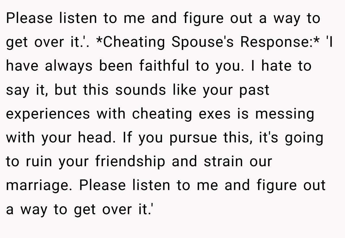 Please listen to me and figure out a way to get over it.'. *Cheating Spouse's Response:* 'I have always been faithful to you. I hate to say it, but this sounds like your past experiences with cheating exes is messing with your head. If you pursue this, it's going to ruin your friendship and strain our marriage. Please listen to me and figure out a way to get over it.'