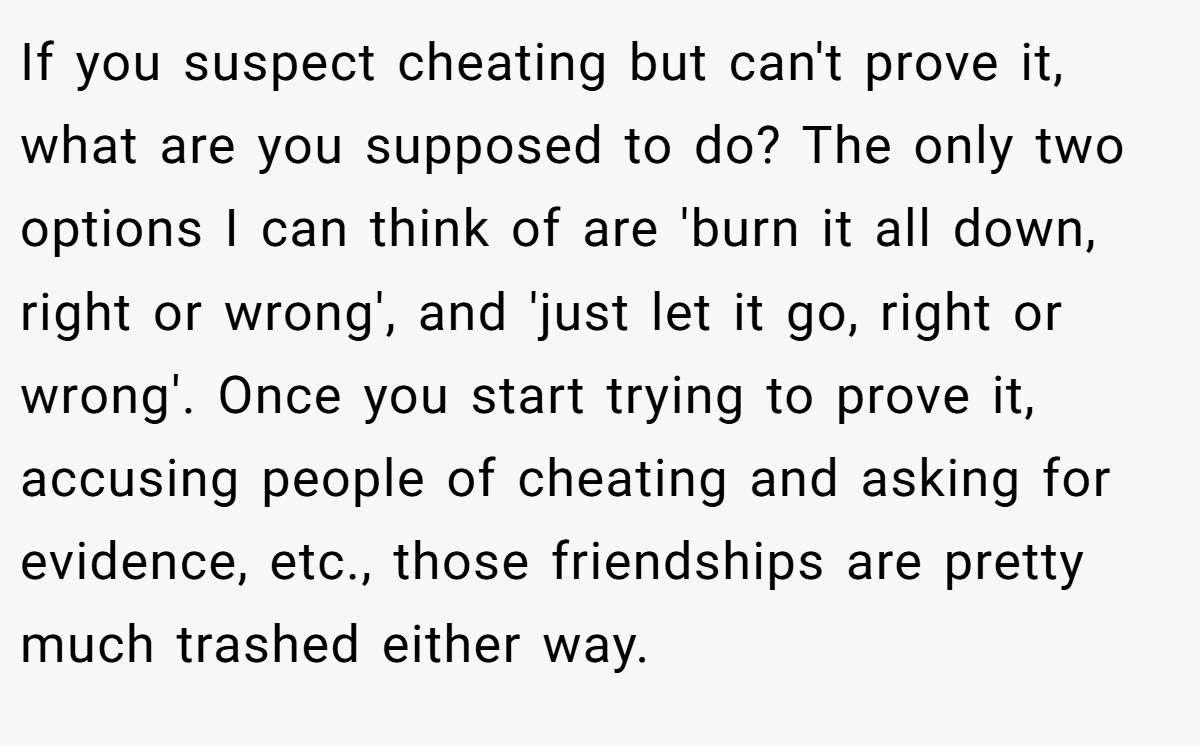 If you suspect cheating but can't prove it, what are you supposed to do? The only two options I can think of are 'burn it all down, right or wrong', and 'just let it go, right or wrong'. Once you start trying to prove it, accusing people of cheating and asking for evidence, etc., those friendships are pretty much trashed either way.