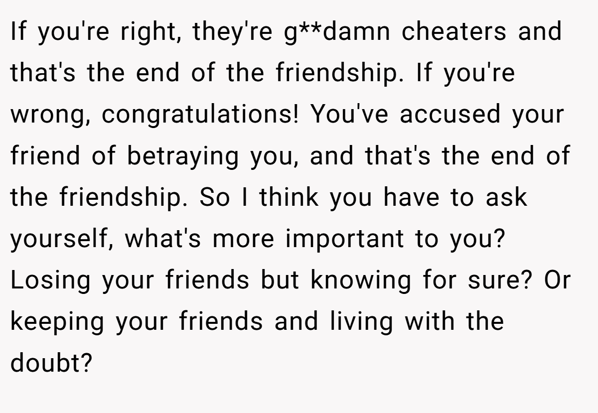 If you're right, they're g**damn cheaters and that's the end of the friendship. If you're wrong, congratulations! You've accused your friend of betraying you, and that's the end of the friendship. So I think you have to ask yourself, what's more important to you? Losing your friends but knowing for sure? Or keeping your friends and living with the doubt?