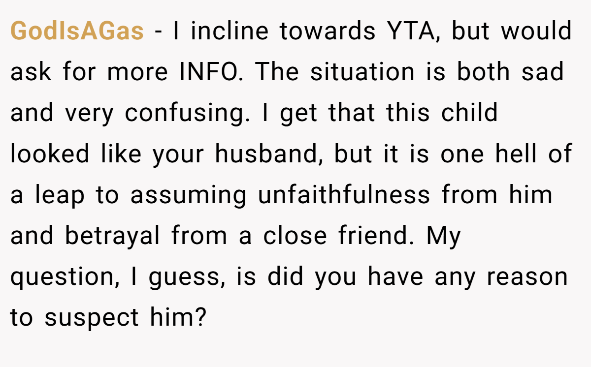 GodIsAGas − I incline towards YTA, but would ask for more INFO. The situation is both sad and very confusing. I get that this child looked like your husband, but it is one hell of a leap to assuming unfaithfulness from him and betrayal from a close friend. My question, I guess, is did you have any reason to suspect him?