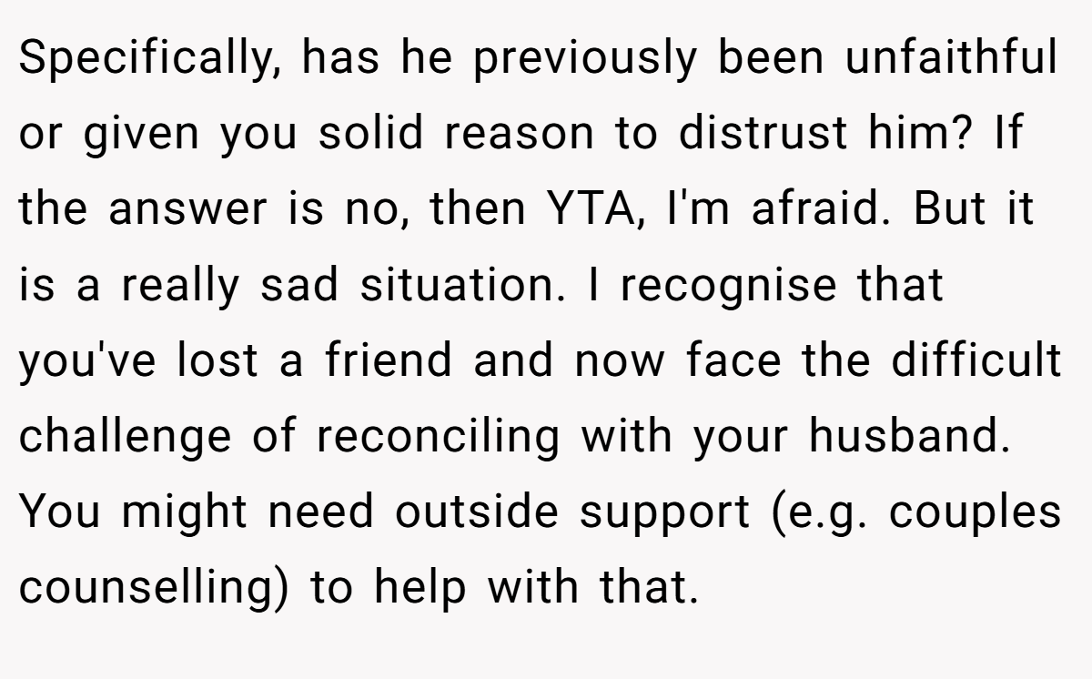 Specifically, has he previously been unfaithful or given you solid reason to distrust him? If the answer is no, then YTA, I'm afraid. But it is a really sad situation. I recognise that you've lost a friend and now face the difficult challenge of reconciling with your husband. You might need outside support (e.g. couples counselling) to help with that.