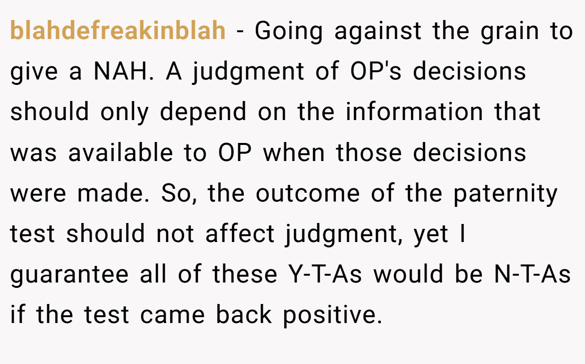blahdefreakinblah − Going against the grain to give a NAH. A judgment of OP's decisions should only depend on the information that was available to OP when those decisions were made. So, the outcome of the paternity test should not affect judgment, yet I guarantee all of these Y-T-As would be N-T-As if the test came back positive.