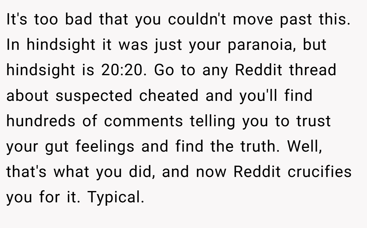 It's too bad that you couldn't move past this. In hindsight it was just your paranoia, but hindsight is 20:20. Go to any Reddit thread about suspected cheated and you'll find hundreds of comments telling you to trust your gut feelings and find the truth. Well, that's what you did, and now Reddit crucifies you for it. Typical.