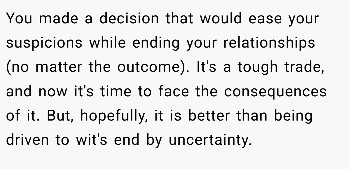 You made a decision that would ease your suspicions while ending your relationships (no matter the outcome). It's a tough trade, and now it's time to face the consequences of it. But, hopefully, it is better than being driven to wit's end by uncertainty.