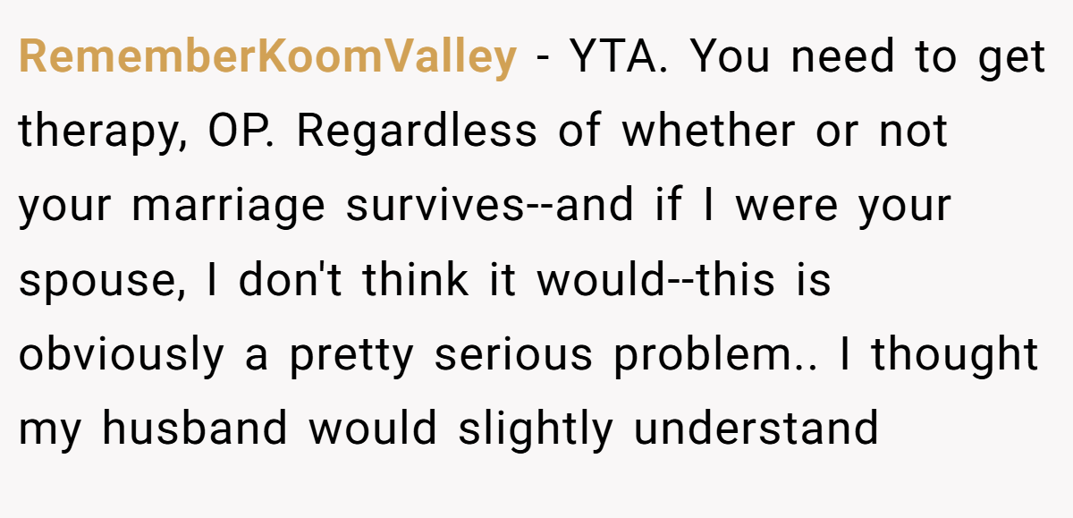 RememberKoomValley − YTA. You need to get therapy, OP. Regardless of whether or not your marriage survives--and if I were your spouse, I don't think it would--this is obviously a pretty serious problem.. I thought my husband would slightly understand