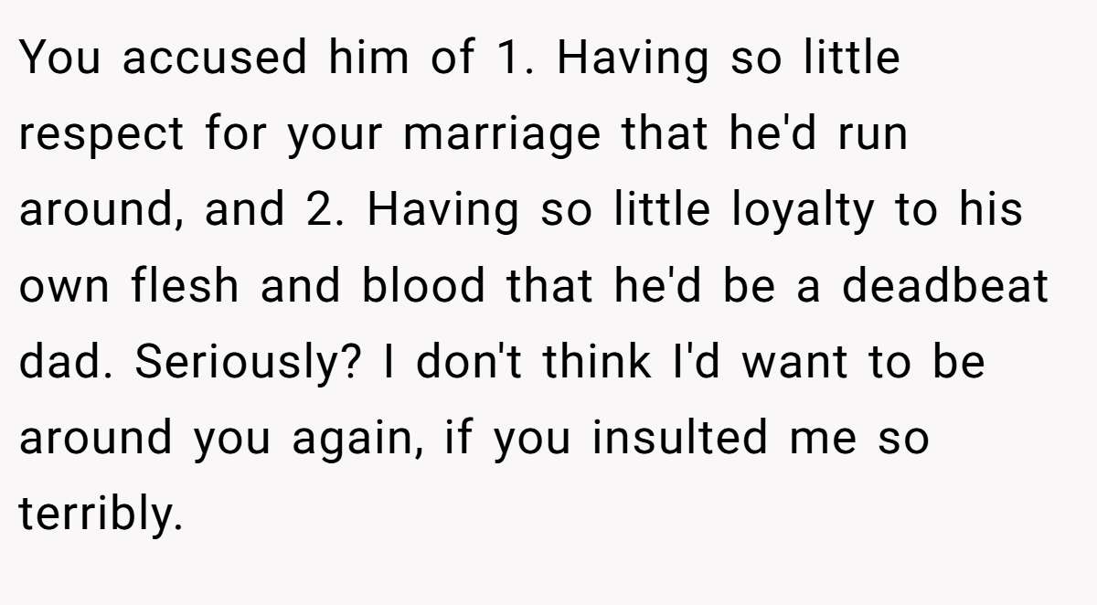 You accused him of 1. Having so little respect for your marriage that he'd run around, and 2. Having so little loyalty to his own flesh and blood that he'd be a deadbeat dad. Seriously? I don't think I'd want to be around you again, if you insulted me so terribly.